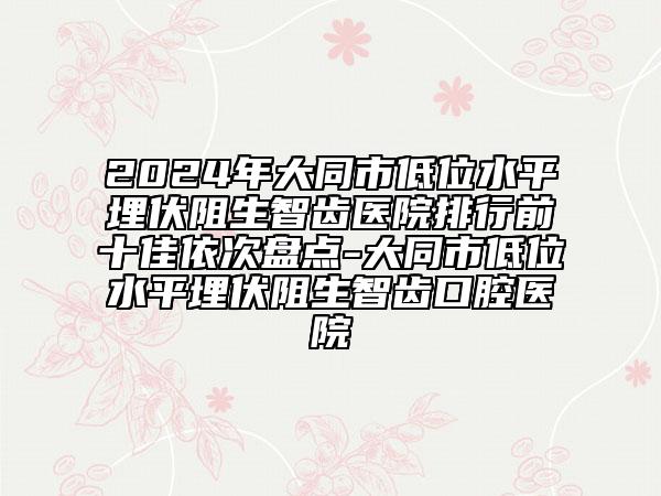 2024年大同市低位水平埋伏阻生智齒醫(yī)院排行前十佳依次盤點(diǎn)-大同市低位水平埋伏阻生智齒口腔醫(yī)院