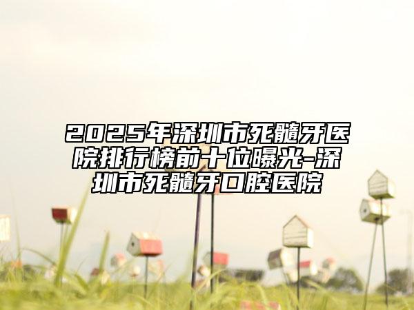 2025年深圳市死髓牙醫(yī)院排行榜前十位曝光-深圳市死髓牙口腔醫(yī)院