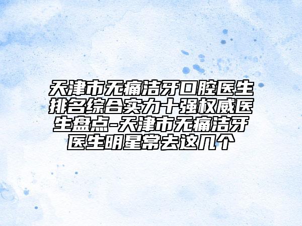 天津市無痛潔牙口腔醫(yī)生排名綜合實力十強權(quán)威醫(yī)生盤點-天津市無痛潔牙醫(yī)生明星常去這幾個
