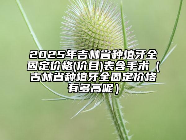 2025年吉林省種植牙全固定價格(價目)表含手術(shù)（吉林省種植牙全固定價格有多高呢）