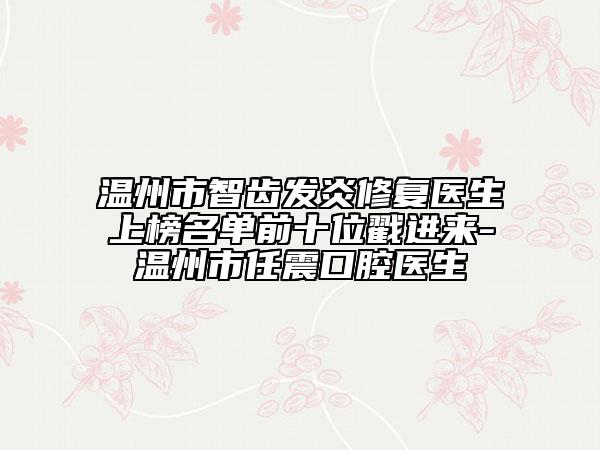 溫州市智齒發(fā)炎修復(fù)醫(yī)生上榜名單前十位戳進來-溫州市任震口腔醫(yī)生