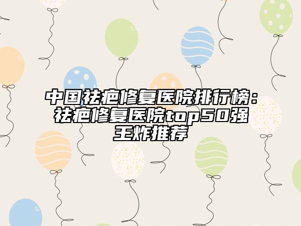 中國祛疤修復醫(yī)院排行榜：祛疤修復醫(yī)院top50強王炸推薦