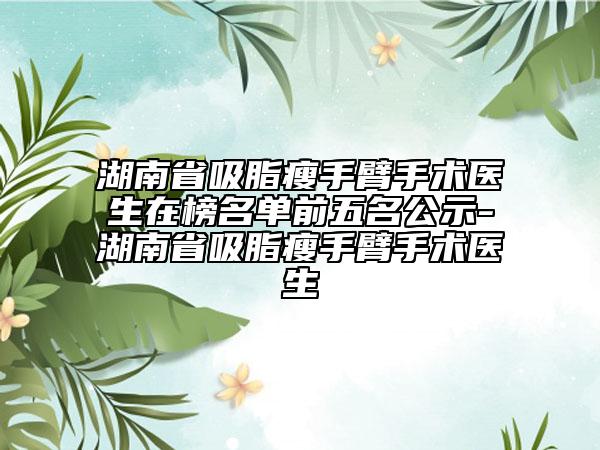 湖南省吸脂瘦手臂手術(shù)醫(yī)生在榜名單前五名公示-湖南省吸脂瘦手臂手術(shù)醫(yī)生