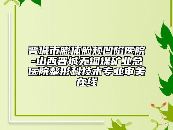 晉城市膨體臉頰凹陷醫(yī)院-山西晉城無煙煤礦業(yè)總醫(yī)院整形科技術專業(yè)審美在線