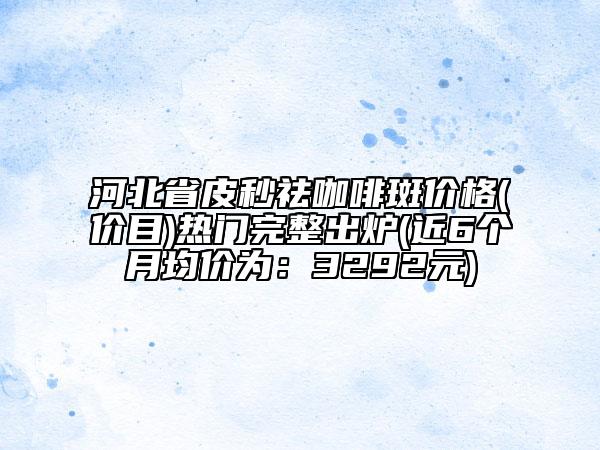 河北省皮秒祛咖啡斑價(jià)格(價(jià)目)熱門完整出爐(近6個(gè)月均價(jià)為：3292元)