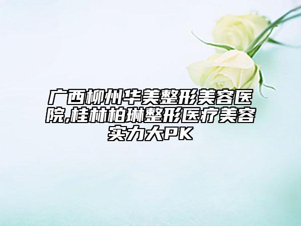 廣西柳州華美整形美容醫(yī)院,桂林柏琳整形醫(yī)療美容實(shí)力大PK