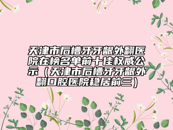 天津市后槽牙牙齦外翻醫(yī)院在榜名單前十佳權(quán)威公示（天津市后槽牙牙齦外翻口腔醫(yī)院穩(wěn)居前三）