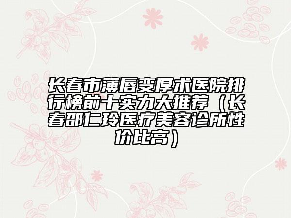 長(zhǎng)春市薄唇變厚術(shù)醫(yī)院排行榜前十實(shí)力大推薦（長(zhǎng)春邵仁玲醫(yī)療美容診所性價(jià)比高）