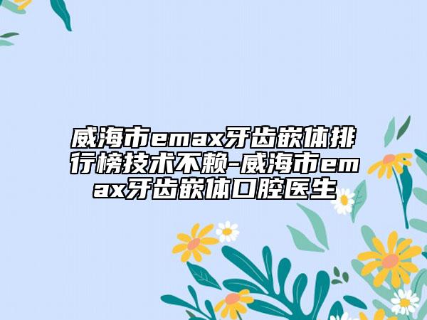威海市emax牙齒嵌體排行榜技術(shù)不賴-威海市emax牙齒嵌體口腔醫(yī)生