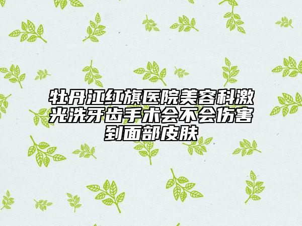 牡丹江紅旗醫(yī)院美容科激光洗牙齒手術(shù)會(huì)不會(huì)傷害到面部皮膚