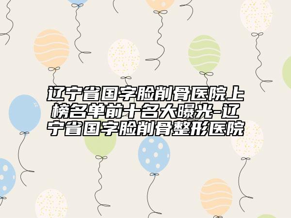 遼寧省國字臉削骨醫(yī)院上榜名單前十名大曝光-遼寧省國字臉削骨整形醫(yī)院