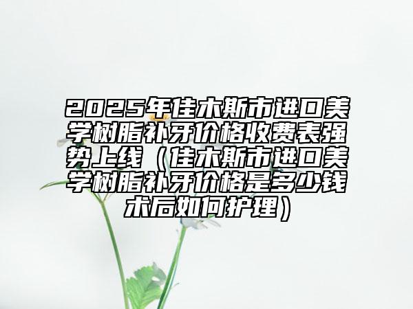 2025年佳木斯市進(jìn)口美學(xué)樹脂補(bǔ)牙價(jià)格收費(fèi)表強(qiáng)勢(shì)上線（佳木斯市進(jìn)口美學(xué)樹脂補(bǔ)牙價(jià)格是多少錢術(shù)后如何護(hù)理）