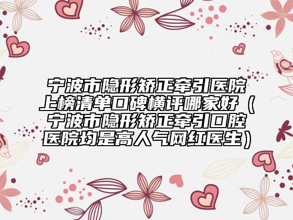 寧波市隱形矯正牽引醫(yī)院上榜清單口碑橫評哪家好（寧波市隱形矯正牽引口腔醫(yī)院均是高人氣網(wǎng)紅醫(yī)生）