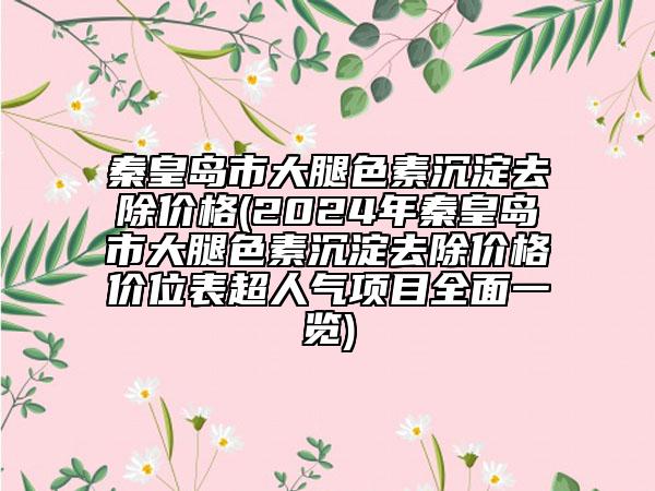秦皇島市大腿色素沉淀去除價格(2024年秦皇島市大腿色素沉淀去除價格價位表超人氣項目全面一覽)