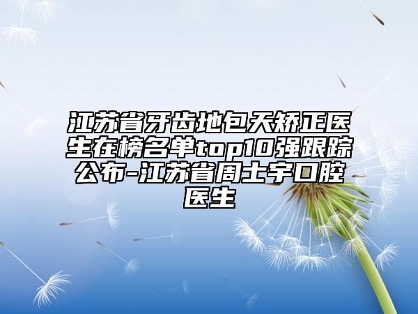 江蘇省牙齒地包天矯正醫(yī)生在榜名單top10強(qiáng)跟蹤公布-江蘇省周士宇口腔醫(yī)生