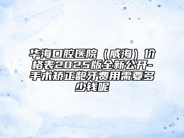華?？谇会t(yī)院（威海）價格表2025版全新公開-手術(shù)矯正齙牙費用需要多少錢呢