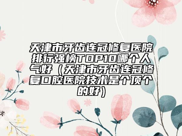 天津市牙齒連冠修復(fù)醫(yī)院排行強榜TOP10哪個人氣好（天津市牙齒連冠修復(fù)口腔醫(yī)院技術(shù)是個頂個的好）