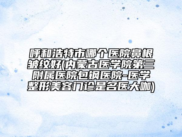 呼和浩特市哪個(gè)醫(yī)院鼻根皺紋好(內(nèi)蒙古醫(yī)學(xué)院第三附屬醫(yī)院包鋼醫(yī)院-醫(yī)學(xué)整形美容門診是名醫(yī)大咖)