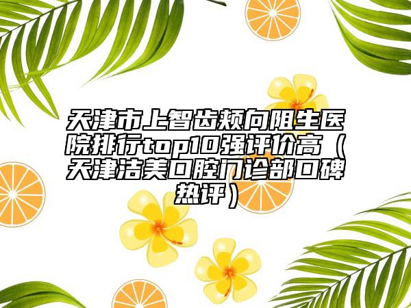 天津市上智齒頰向阻生醫(yī)院排行top10強(qiáng)評(píng)價(jià)高（天津潔美口腔門(mén)診部口碑熱評(píng)）