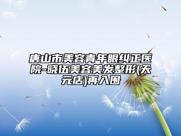 唐山市美容青年眼糾正醫(yī)院-曉伍美容美發(fā)整形(天元店)再入圍