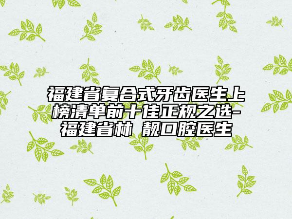 福建省復合式牙齒醫(yī)生上榜清單前十佳正規(guī)之選-福建省林垚靚口腔醫(yī)生