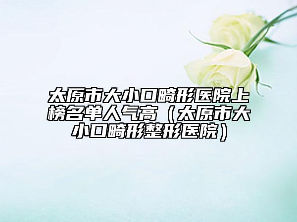 太原市大小口畸形醫(yī)院上榜名單人氣高（太原市大小口畸形整形醫(yī)院）