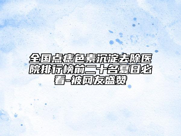 全國點痣色素沉淀去除醫(yī)院排行榜前二十名夏日必看-被網友盛贊