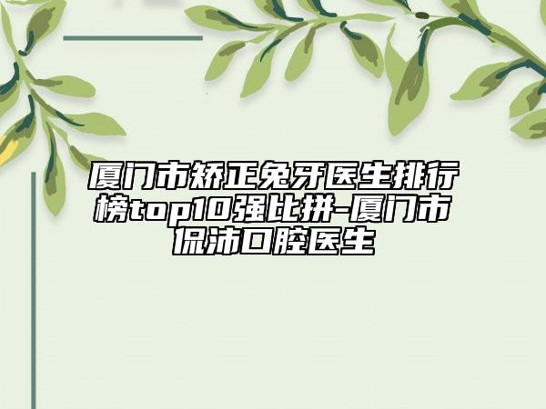 廈門市矯正兔牙醫(yī)生排行榜top10強(qiáng)比拼-廈門市陳侃沛口腔醫(yī)生