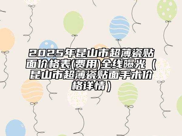 2025年昆山市超薄瓷貼面價(jià)格表(費(fèi)用)全線曝光（昆山市超薄瓷貼面手術(shù)價(jià)格詳情）