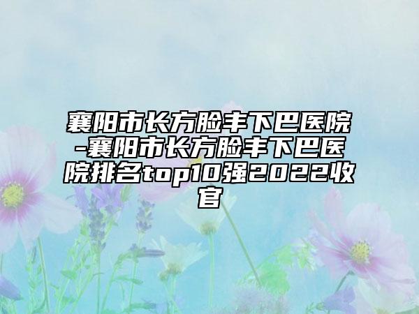 襄陽市長方臉豐下巴醫(yī)院-襄陽市長方臉豐下巴醫(yī)院排名top10強2022收官