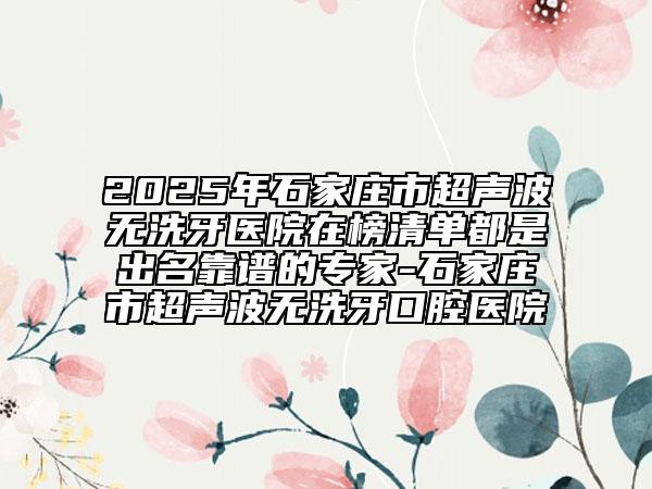 2025年石家莊市超聲波無洗牙醫(yī)院在榜清單都是出名靠譜的專家-石家莊市超聲波無洗牙口腔醫(yī)院