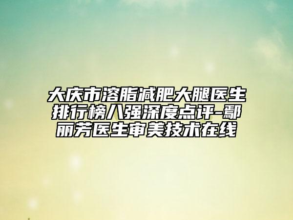 大慶市溶脂減肥大腿醫(yī)生排行榜八強(qiáng)深度點(diǎn)評-鄢麗芳醫(yī)生審美技術(shù)在線