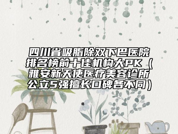 四川省吸脂除雙下巴醫(yī)院排名榜前十佳機(jī)構(gòu)大PK（雅安新天使醫(yī)療美容診所公立5強(qiáng)擅長口碑各不同）