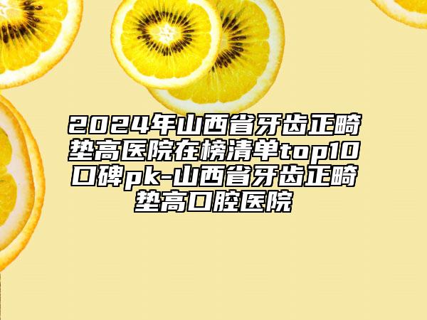 2024年山西省牙齒正畸墊高醫(yī)院在榜清單top10口碑pk-山西省牙齒正畸墊高口腔醫(yī)院