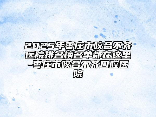 2025年棗莊市咬合不齊醫(yī)院排名榜名單都在這里-棗莊市咬合不齊口腔醫(yī)院
