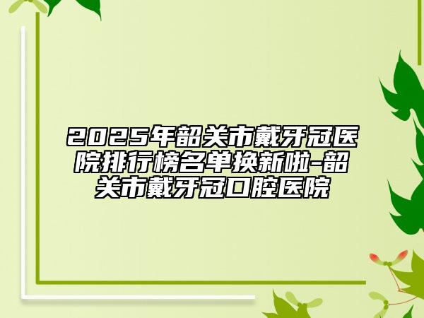 2025年韶關(guān)市戴牙冠醫(yī)院排行榜名單換新啦-韶關(guān)市戴牙冠口腔醫(yī)院