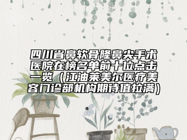 四川省鼻軟骨隆鼻尖手術(shù)醫(yī)院在榜名單前十位點(diǎn)擊一覽（江油萊美爾醫(yī)療美容門診部機(jī)構(gòu)期待值拉滿）