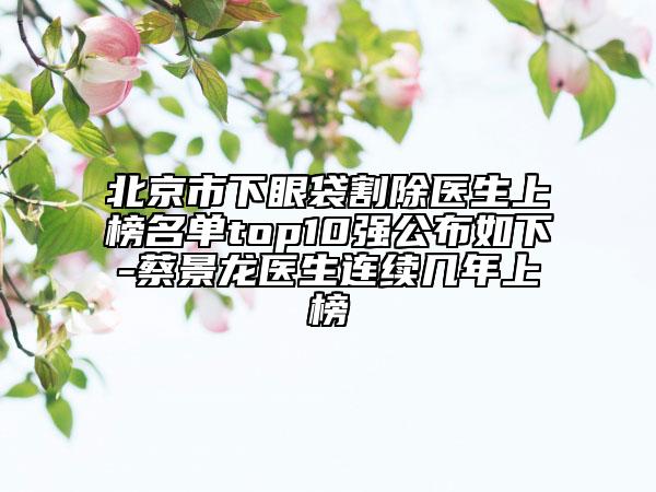 北京市下眼袋割除醫(yī)生上榜名單top10強公布如下-蔡景龍醫(yī)生連續(xù)幾年上榜