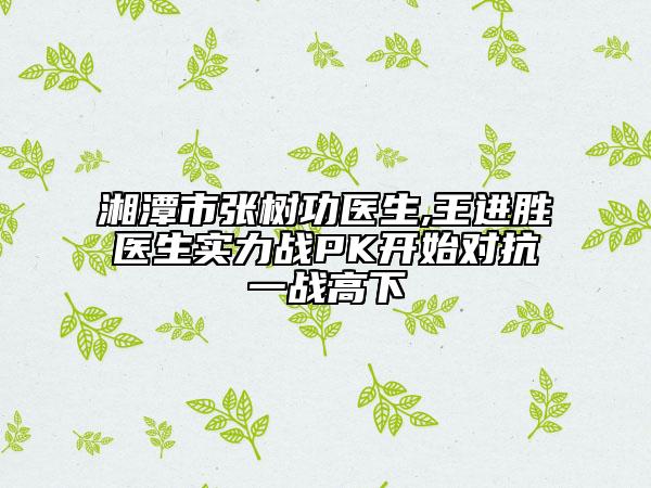 湘潭市張樹功醫(yī)生,王進(jìn)勝醫(yī)生實(shí)力戰(zhàn)PK開始對(duì)抗一戰(zhàn)高下