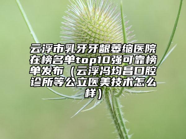 云浮市乳牙牙齦萎縮醫(yī)院在榜名單top10強(qiáng)可靠榜單發(fā)布（云浮馮均昌口腔診所等公立醫(yī)美技術(shù)怎么樣）