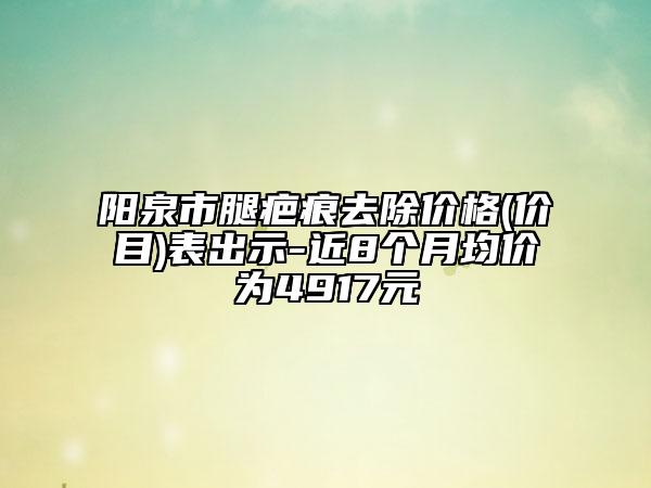 陽泉市腿疤痕去除價格(價目)表出示-近8個月均價為4917元
