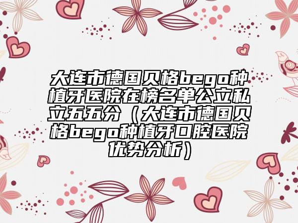 大連市德國貝格bego種植牙醫(yī)院在榜名單公立私立五五分（大連市德國貝格bego種植牙口腔醫(yī)院優(yōu)勢分析）