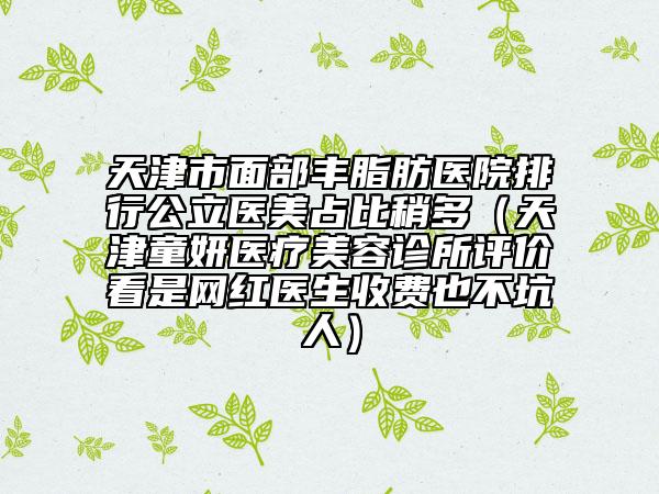 天津市面部豐脂肪醫(yī)院排行公立醫(yī)美占比稍多（天津童妍醫(yī)療美容診所評價看是網(wǎng)紅醫(yī)生收費也不坑人）