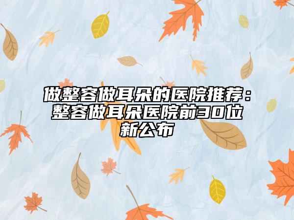 做整容做耳朵的醫(yī)院推薦：整容做耳朵醫(yī)院前30位新公布