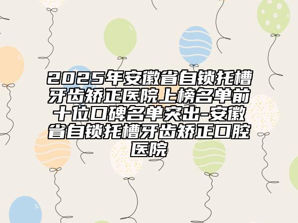 2025年安徽省自鎖托槽牙齒矯正醫(yī)院上榜名單前十位口碑名單突出-安徽省自鎖托槽牙齒矯正口腔醫(yī)院