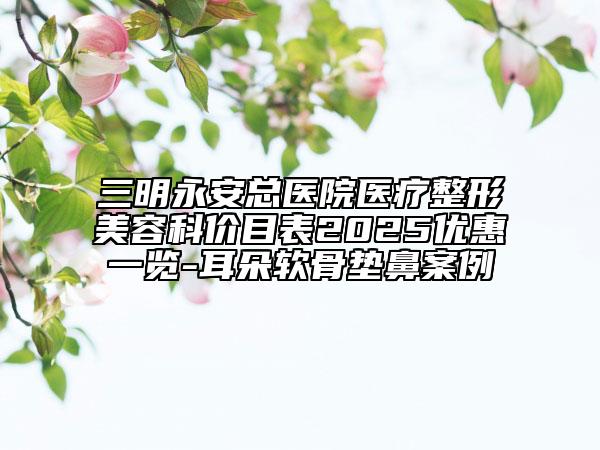 三明永安總醫(yī)院醫(yī)療整形美容科價(jià)目表2025優(yōu)惠一覽-耳朵軟骨墊鼻案例