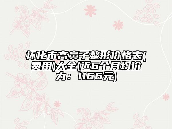 懷化市高鼻子整形價格表(費用)大全(近6個月均價為：1166元)