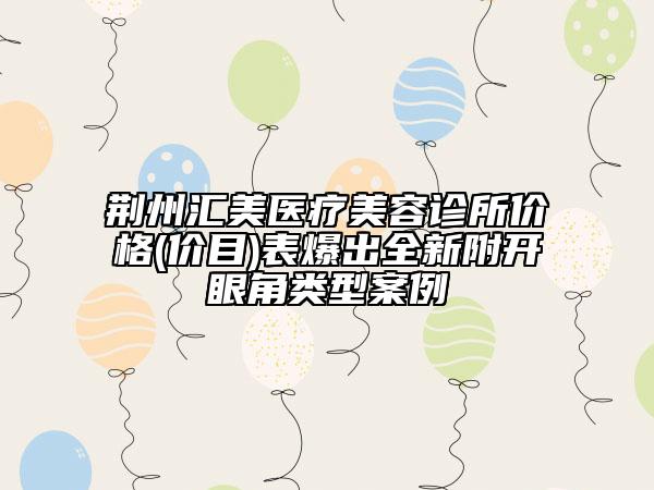 荊州匯美醫(yī)療美容診所價(jià)格(價(jià)目)表爆出全新附開(kāi)眼角類型案例