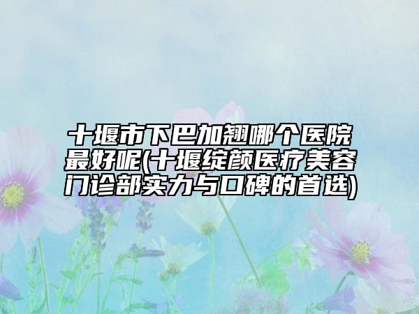 十堰市下巴加翹哪個(gè)醫(yī)院最好呢(十堰綻顏醫(yī)療美容門診部實(shí)力與口碑的首選)