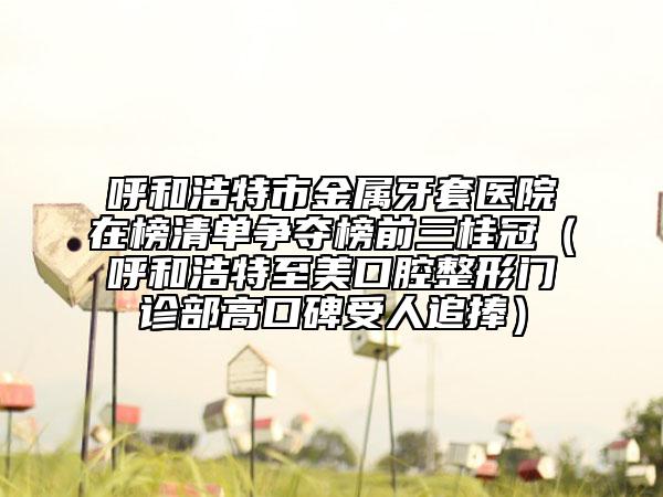 呼和浩特市金屬牙套醫(yī)院在榜清單爭奪榜前三桂冠（呼和浩特至美口腔整形門診部高口碑受人追捧）